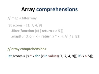Array comprehensions
// map + filter way
let scores = [1, 7, 4, 9]
  .filter(function (x) { return x > 5 })
  .map(function (x) { return x * x }); // [49, 81]


// array comprehensions
let scores = [x * x for (x in values([1, 7, 4, 9])) if (x > 5)];
 