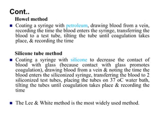 Cont..
Howel method
 Coating a syringe with petroleum, drawing blood from a vein,
recording the time the blood enters the syringe, transferring the
blood to a test tube, tilting the tube until coagulation takes
place, & recording the time
Silicone tube method
 Coating a syringe with silicone to decrease the contact of
blood with glass (because contact with glass promotes
coagulation), drawing blood from a vein & noting the time the
blood enters the siliconized syringe, transferring the blood to 2
siliconized test tubes, placing the tubes on 37 oC water bath,
tilting the tubes until coagulation takes place & recording the
time
 The Lee & White method is the most widely used method.
 