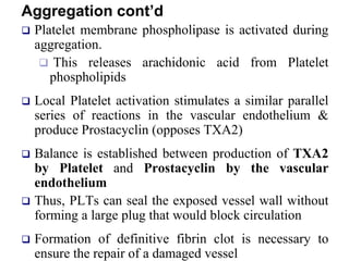 Aggregation cont’d
 Platelet membrane phospholipase is activated during
aggregation.
 This releases arachidonic acid from Platelet
phospholipids
 Local Platelet activation stimulates a similar parallel
series of reactions in the vascular endothelium &
produce Prostacyclin (opposes TXA2)
 Balance is established between production of TXA2
by Platelet and Prostacyclin by the vascular
endothelium
 Thus, PLTs can seal the exposed vessel wall without
forming a large plug that would block circulation
 Formation of definitive fibrin clot is necessary to
ensure the repair of a damaged vessel
 