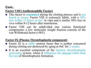 Cont..
Factor VIII (Antihemophilic Factor)
 This factor is consumed during the clotting process and is not
found in serum. Factor VIII is extremely labile, with a 50%
loss within 12 hours at 4oC in vitro and a similar 50% loss in
vivo within 8-12 hours after transfusion.
 Factor VIII can be subdivided into various functional
components; a low molecular weight fraction consists of the
von Willebrand factor (vWF).
Factor IX (Plasma Thromboplastin component)
 Factor IX is a stable protein factor that is neither consumed
during clotting nor destroyed by aging at 4oC for 2 weeks.
 It is an essential component of the intrinsic thromboplastin
generating system, where it influences the amount rather than
the rate of thromboplastin formation.
 