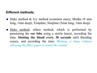 Different methods:
 Duke method & Ivy method (common ones), Mielke (9 mm
long, 1mm deep), Template, Simplate (5mm long, 1mm deep)
 Duke method: oldest method, which is performed by
puncturing the ear lobe using a sterile lancet, recording the
time, blotting the blood every 30 seconds until bleeding
ceases, and recording the time. Blotting is done without
allowing the filter paper to touch the wound
 