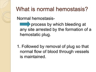What is normal hemostasis?Normal hemostasis-            process by which bleeding at any site arrested by the formation of a hemostatic plug.1. Followed by removal of plug so that normal flow of blood through vessels is maintained.