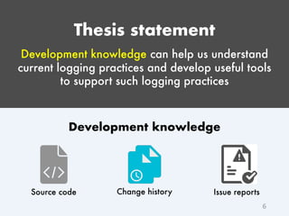Thesis statement
Development knowledge can help us understand
current logging practices and develop useful tools
to support such logging practices
6
Change historySource code Issue reports
Development knowledge
 