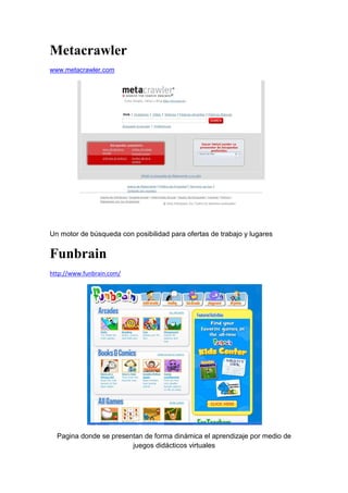 Metacrawler
www.metacrawler.com




Un motor de búsqueda con posibilidad para ofertas de trabajo y lugares


Funbrain
http://www.funbrain.com/




  Pagina donde se presentan de forma dinámica el aprendizaje por medio de
                        juegos didácticos virtuales
 