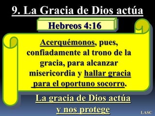 9. La Gracia de Dios actúa
       Hebreos 4:16
     Acerquémonos, pues,
  confiadamente al trono de la
     gracia, para alcanzar
   misericordia y hallar gracia
    para el oportuno socorro.
    La gracia de Dios actúa
         y nos protege            LASC
 