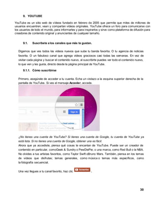 30 
9. YOUTUBE 
YouTube es un sitio web de vídeos fundado en febrero de 2005 que permite que miles de millones de 
usuarios encuentren, vean y compartan vídeos originales. YouTube ofrece un foro para comunicarse con 
los usuarios de todo el mundo, para informarles y para inspirarlos y sirve como plataforma de difusión para 
creadores de contenido original y anunciantes de cualquier tamaño. 
9.1. Suscríbete a los canales que más te gustan. 
Digamos que ves todos los videos nuevos que sube tu banda favorita. O tu agencia de noticias 
favorita. O un fabuloso canal que agrega videos graciosos casi todas las semanas. En vez de 
visitar cada página y buscar el contenido nuevo, al suscribirte puedes ver todo el contenido nuevo, 
lo que ven y les gusta, directo desde la página principal de YouTube. 
9.1.1. Cómo suscribirse 
Primero, asegúrate de acceder a tu cuenta. Echa un vistazo a la esquina superior derecha de la 
pantalla de YouTube. Si ves el mensaje Acceder, accede. 
¿No tienes una cuenta de YouTube? Si tienes una cuenta de Google, tu cuenta de YouTube ya 
está lista. Si no tienes una cuenta de Google, obtener una es fácil. 
Ahora que ya accediste, piensa qué cosas te encantan de YouTube. Puede ser un creador de 
contenido en particular, comoGeek & Sundry o PewDiePie; o una marca, como Red Bull o la NBA. 
No olvides a tus artistas favoritos, como Taylor Swift oBruno Mars. También, piensa en los temas 
de videos que disfrutas; temas generales, como música o temas más específicos, como 
la fotografía secuencial. 
Una vez llegues a tu canal favorito, haz clic . 
 