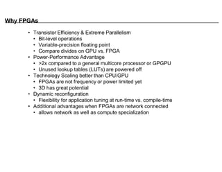 Why FPGAs
• Transistor Efficiency & Extreme Parallelism
• Bit-level operations
• Variable-precision floating point
• Compare divides on GPU vs. FPGA
• Power-Performance Advantage
• >2x compared to a general multicore processor or GPGPU
• Unused lookup tables (LUTs) are powered off
• Technology Scaling better than CPU/GPU
• FPGAs are not frequency or power limited yet
• 3D has great potential
• Dynamic reconfiguration
• Flexibility for application tuning at run-time vs. compile-time
• Additional advantages when FPGAs are network connected
• allows network as well as compute specialization
 