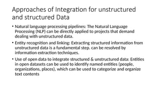 Approaches of Integration for unstructured
and structured Data
• Natural language processing pipelines: The Natural Language
Processing (NLP) can be directly applied to projects that demand
dealing with unstructured data.
• Entity recognition and linking: Extracting structured information from
unstructured data is a fundamental step. can be resolved by
information extraction techniques.
• Use of open data to integrate structured & unstructured data: Entities
in open datasets can be used to identify named entities (people,
organizations, places), which can be used to categorize and organize
text contents
 