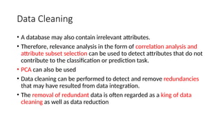 Data Cleaning
• A database may also contain irrelevant attributes.
• Therefore, relevance analysis in the form of correlation analysis and
attribute subset selection can be used to detect attributes that do not
contribute to the classification or prediction task.
• PCA can also be used
• Data cleaning can be performed to detect and remove redundancies
that may have resulted from data integration.
• The removal of redundant data is often regarded as a king of data
cleaning as well as data reduction
 
