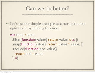 Can we do better?
Let’s use our simple example as a start point and
optimize it by inlining functions:
var total = data
.ﬁlter(function(value){ return value % 2; })
.map(function(value){ return value * value; })
.reduce(function(acc, value){
return acc + value;
}, 0);
Wednesday, June 5, 13
 