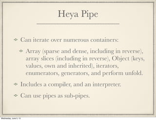 Heya Pipe
Can iterate over numerous containers:
Array (sparse and dense, including in reverse),
array slices (including in reverse), Object (keys,
values, own and inherited), iterators,
enumerators, generators, and perform unfold.
Includes a compiler, and an interpreter.
Can use pipes as sub-pipes.
Wednesday, June 5, 13
 