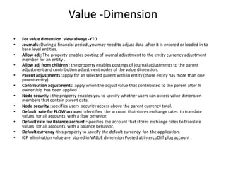 Value -Dimension
•   For value dimension view always -YTD
•   Journals: During a financial period ,you may need to adjust data ,after it is entered or loaded in to
    base level entities.
•   Allow adj: The property enables posting of journal adjustment to the entity currency adjustment
    member for an entity .
•   Allow adj from children : the property enables postings of journal adjustments to the parent
    adjustment and contribution adjustment nodes of the value dimension.
•   Parent adjustments :apply for an selected parent with in entity (those entity has more than one
    parent entity)
•   Contribution adjustments: apply when the adjust value that contributed to the parent after %
    ownership has been applied .
•   Node security : the property enables you to specify whether users can access value dimension
    members that contain parent data.
•   Node security :specifies users security access above the parent currency total.
•   Default rate for FLOW account :identifies the account that stores exchange rates to translate
    values for all accounts with a flow behavior.
•   Default rate for Balance account :specifies the account that stores exchange rates to translate
    values for all accounts with a balance behavior.
•   Default currency :this property to specify the default currency for the application.
•   ICP elimination value are stored in VALUE dimension Posted at intercoDiff plug account .
 