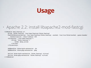 Usage
• Apache 2.2: install libapache2-mod-fastcgi
<IfModule mod_fastcgi.c>!
Alias /hhvm.fastcgi /var/www/fastcgi/hhvm.fastcgi!
FastCGIExternalServer /var/www/fastcgi/hhvm.fastcgi -socket /var/run/hhvm/socket -pass-header
!! ! Authorization -idle-timeout 300!
<Directory "/var/www/fastcgi">!
<Files "hhvm.fastcgi">!
Order deny,allow!
</Files>!
</Directory>!
!
AddHandler hhvm-hack-extension .hh!
AddHandler hhvm-php-extension .php!
!
Action hhvm-hack-extension /hhvm.fastcgi virtual!
Action hhvm-php-extension /hhvm.fastcgi virtual!
</IfModule>
 