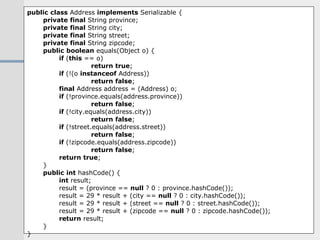 public   class  Address  implements  Serializable { private   final  String province; private   final  String city; private   final  String street; private   final  String zipcode; public   boolean  equals(Object o) { if  ( this  == o) return   true ; if  (!(o  instanceof  Address)) return   false ; final  Address address = (Address) o; if  (!province.equals(address.province)) return   false ; if  (!city.equals(address.city)) return   false ; if  (!street.equals(address.street)) return   false ; if  (!zipcode.equals(address.zipcode)) return   false ; return   true ; } public   int  hashCode() { int  result; result = (province ==  null  ? 0 : province.hashCode()); result = 29 * result + (city ==  null  ? 0 : city.hashCode()); result = 29 * result + (street ==  null  ? 0 : street.hashCode()); result = 29 * result + (zipcode ==  null  ? 0 : zipcode.hashCode()); return  result; } } 