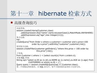 第十一章  hibernate 检索方式 高级查询技巧 动态查询： session.createCriteria(Customer.class) .add(Expression.like(“name”,name.toLowerCase()),MatchMode.ANYWHERE) .add(Expression.eq(“age”,new Integer(11))); 集合过滤： hql ： createQuery(“from Order o where o.customer=:customer and o.price>100  order by o.price”).setEntity(“customer”,customer).list(); 使用集合过滤： session.createFilter(customer.getOrders(),”where this.price > 100 order by this.price”).list(); 子查询： from Customer c where 1 < (select count(o) from c.orders o); 本地 SQL 查询： String sql=“select cs.ID as {c.id},cs.NAME as {c.name},cs.AGE as {c.age} from CUSTOMERS cs where cs.ID = 1”; Query query = session.createSQLQuery(sql,”c”,Customer.class); 第二个参数是类的别名，在 SQL 语句中，每个字段的别名必须位于打括号内。 