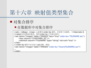 第十六章 映射值类型集合 对集合排序 在数据库中对集合排序 <set> <idbag> <map> 元素都有 order-by 属性，若设置了该属性，当 hibernate 通 过 select 语句检索对象时，利用 order by 子句进行排序。 <set name=“images” table=“IMAGES” lazy=“true”  order-by=“FILENAME asc” > <key column=“CUSOTMER_ID” /> <element column=“FILENAME” type=“string” not-null=“true” /> </set> 在 order-by 属性中还可加入 sql 函数，例如： <set name=“images” table=“IMAGES”  order-by=“lower(FILENAME) asc” > ... </set> 