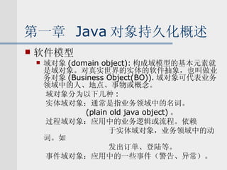 第一章  Java 对象持久化概述 软件模型 域对象 (domain object): 构成域模型的基本元素就是域对象。对真实世界的实体的软件抽象，也叫做业务对象 (Business Object(BO)). 域对象可代表业务领域中的人、地点、事物或概念。 域对象分为以下几种 : 实体域对象：通常是指业务领域中的名词。 (plain old java object) 。 过程域对象：应用中的业务逻辑或流程。依赖 于实体域对象，业务领域中的动词。如 发出订单、登陆等。 事件域对象：应用中的一些事件（警告、异常）。 