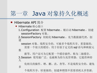 第一章  Java 对象持久化概述 Hibernate API 简介 Hibernate 核心接口 1.Configuration  配置 hibernate ，根启动 hibernate ，创建 sessionFactory 对象。 2.SessionFactory  初始化 hibernate ，充当数据源代理，创建 session 对象。线程安全的，可被多个线程共享。重量级的， 需要一个很大的缓存，用于存放于定义的 sql 语句和映射元数 据等。用户还可为它配置一个缓存插件，称为二级缓存。 3.Session  使用最广泛，也被称为持久化管理器，它提供和持久 化相关的操作。增、删、改、查等。不是线程安全的，避免多 个线程共享。轻量级的，创建和销毁不需要消耗太多资源。 Session 中有一个缓存，称为一级缓存。存放当前工作单元加 载的对象。 