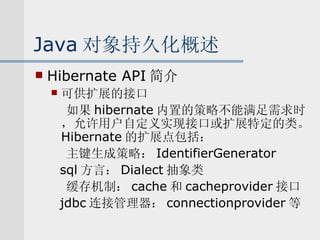 Java 对象持久化概述 Hibernate API 简介 可供扩展的接口 如果 hibernate 内置的策略不能满足需求时，允许用户自定义实现接口或扩展特定的类。 Hibernate 的扩展点包括： 主键生成策略： IdentifierGenerator sql 方言： Dialect 抽象类 缓存机制： cache 和 cacheprovider 接口 jdbc 连接管理器： connectionprovider 等 