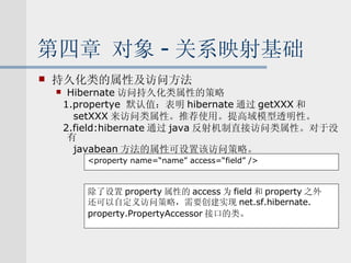 第四章 对象 - 关系映射基础 持久化类的属性及访问方法 Hibernate 访问持久化类属性的策略 1.propertye  默认值：表明 hibernate 通过 getXXX 和 setXXX 来访问类属性。推荐使用。提高域模型透明性。 2.field:hibernate 通过 java 反射机制直接访问类属性。对于没有 javabean 方法的属性可设置该访问策略。 <property name=“name” access=“field” /> 除了设置 property 属性的 access 为 field 和 property 之外 还可以自定义访问策略，需要创建实现 net.sf.hibernate. property.PropertyAccessor 接口的类 。 