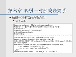 第六章 映射一对多关联关系 映射一对多双向关联关系 父子关系 Customer customer = (Customer)session.load(……); Order order = (Order)customer.getOrders().iterator().next(); // 删除关联关系 customer.getOrders().remove(order); order.setCustomer(null); tx.commit(); -------------------------------------------------------------------------------------- 如果 cascade 为默认值 none ， hibernate 会执行如下语句： Update orders set Customer_id = null where ID = 2; 如果希望程序自动删除不再和 customer 关联的 order 对象，可以把 cascade 属性设为 all-delete-orphan 。 <set name=“orders” cacade=“add-delete-orphan” inverse=“true”> <key column=“CUSTOMER_ID” /> <one-to-many class=“mypack.Order” /> </set> Delete from orders where CUSTOMER_ID = 2 and ID = 2 