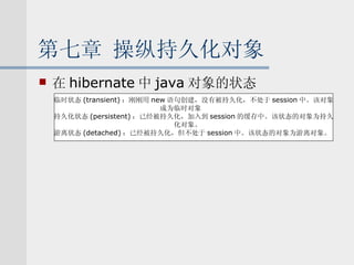 第七章 操纵持久化对象 在 hibernate 中 java 对象的状态 临时状态 (transient) ：刚刚用 new 语句创建，没有被持久化，不处于 session 中。该对象 成为临时对象 持久化状态 (persistent) ：已经被持久化，加入到 session 的缓存中。该状态的对象为持久 化对象。 游离状态 (detached) ：已经被持久化，但不处于 session 中。该状态的对象为游离对象。 