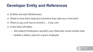 3
6
Developer Entity and References
● Entities and sets (References)
● Great to have them (sets) but sometime they stab you in the back!
● What is Lazy and how to control it ... if you can!
● A few tests will follow:
○ Get (select) Employees Lazy/Not Lazy Hibernate versus simple code
○ Update a Salary value for a given employee
 