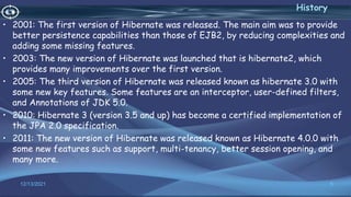 • 2001: The first version of Hibernate was released. The main aim was to provide
better persistence capabilities than those of EJB2, by reducing complexities and
adding some missing features.
• 2003: The new version of Hibernate was launched that is hibernate2, which
provides many improvements over the first version.
• 2005: The third version of Hibernate was released known as hibernate 3.0 with
some new key features. Some features are an interceptor, user-defined filters,
and Annotations of JDK 5.0.
• 2010: Hibernate 3 (version 3.5 and up) has become a certified implementation of
the JPA 2.0 specification.
• 2011: The new version of Hibernate was released known as Hibernate 4.0.0 with
some new features such as support, multi-tenancy, better session opening, and
many more.
5
History
12/13/2021
 