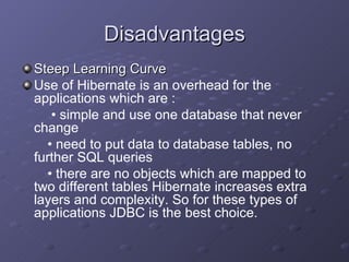 Disadvantages Steep Learning Curve Use of Hibernate is an overhead for the applications which are : •  simple and use one database that never change  •  need to put data to database tables, no further SQL queries  •  there are no objects which are mapped to two different tables Hibernate increases extra layers and complexity. So for these types of applications JDBC is the best choice. 
