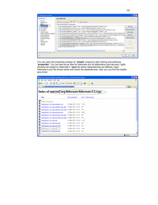 10




You can open the properties window on “simple” project by right clicking and selecting
“properties”. You can see the jar files for hibernate and its dependency jars like asm, cgilib,
ehcache etc based on hibernate’s *.pom file where dependencies are defined. Open
hibernate’s pom file shown below and check the dependencies. Also you can find the hsqldb
java driver.
 