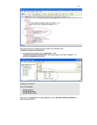 11




Next we will move on to creating some java classes and interfaces under
“simple/src/main/java/com/mytutorial”.

    Let’s create the java domain class “Course.java” under
    “simple/src/main/java/com/mytutorial”, which gets mapped to the table “Course”. For
    example the Course table looks like:




package com.mytutorial;

public class Course {

    private Long id;
    private String name;
    private String course;
}

Right click on “Course.java” and select “Source” and then “Generate Getters and Setters” to
generate getters/setters.
 