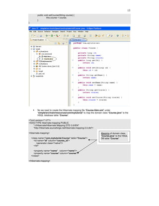 13
         public void setCourse(String course) {
                  this.course = course;
         }
}




         No we need to create the Hibernate mapping file “Course.hbm.xml” under
         “simple/src/main/resources/com/mytutorial” to map the domain class “Course.java” to the
         HSQL database table “Course”.

<?xml version="1.0"?>
<!DOCTYPE hibernate-mapping PUBLIC
    "-//Hibernate/Hibernate Mapping DTD 3.0//EN"
    "http://hibernate.sourceforge.net/hibernate-mapping-3.0.dtd">

<hibernate-mapping>                                                  Mapping of domain class
                                                                     “Course.java” to the HSQL
    <class name="com.mytutorial.Course" table="Course">              DB table “Course”
      <id name="id" column="course_id">
         <generator class="native"/>
      </id>

       <property name="name" column="name"/>
       <property name="course" column="course"/>
    </class>

</hibernate-mapping>
 