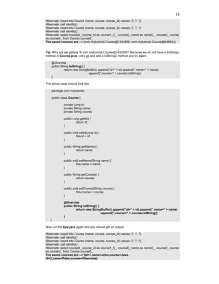 18
Hibernate: insert into Course (name, course, course_id) values (?, ?, ?)
Hibernate: call identity()
Hibernate: insert into Course (name, course, course_id) values (?, ?, ?)
Hibernate: call identity()
Hibernate: select course0_.course_id as course1_0_, course0_.name as name0_, course0_.course
as course0_ from Course course0_
The saved courses are --> [com.mytutorial.Course@145c859, com.mytutorial.Course@64883c]


Tip: Why are we getting   com.mytutorial.Course@145c859? Because we do not have a toString()
method in Course.java. Let’s go and add a toString() method and try again.

    @Override
    public String toString() {
              return new StringBuffer().append("id=" + id).append(",name=" + name)
                                .append(",course=" + course).toString();
    }

The whole class should look like:

       package com.mytutorial;

       public class Course {

               private Long id;
               private String name;
               private String course;

               public Long getId() {
                        return id;
               }

               public void setId(Long id) {
                        this.id = id;
               }

               public String getName() {
                         return name;
               }

               public void setName(String name) {
                        this.name = name;
               }

               public String getCourse() {
                         return course;
               }

               public void setCourse(String course) {
                        this.course = course;
               }

               @Override
               public String toString() {
                       return new StringBuffer().append("id=" + id).append(",name=" + name)
                                          .append(",course=" + course).toString();
               }
   }

Now run the App.java again and you should get an output:

Hibernate: insert into Course (name, course, course_id) values (?, ?, ?)
Hibernate: call identity()
Hibernate: insert into Course (name, course, course_id) values (?, ?, ?)
Hibernate: call identity()
Hibernate: select course0_.course_id as course1_0_, course0_.name as name0_, course0_.course
as course0_ from Course course0_
The saved courses are --> [id=1,name=John,course=Java,
id=2,name=Peter,course=Hibernate]
 
