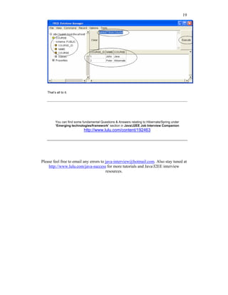 19




   That’s all to it.




         You can find some fundamental Questions & Answers relating to Hibernate/Spring under
         “Emerging technologies/framework” section in Java/J2EE Job Interview Companion
                            http://www.lulu.com/content/192463




Please feel free to email any errors to java-interview@hotmail.com. Also stay tuned at
    http://www.lulu.com/java-success for more tutorials and Java/J2EE interview
                                        resources.
 