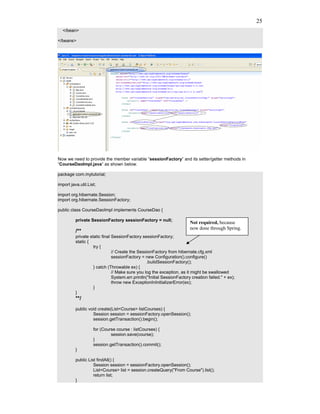25
  </bean>

</beans>




Now we need to provide the member variable “sessionFactory” and its setter/getter methods in
“CourseDaoImpl.java” as shown below.

package com.mytutorial;

import java.util.List;

import org.hibernate.Session;
import org.hibernate.SessionFactory;

public class CourseDaoImpl implements CourseDao {

          private SessionFactory sessionFactory = null;
                                                                         Not required, because
                                                                         now done through Spring.
          /**
          private static final SessionFactory sessionFactory;
          static {
                    try {
                               // Create the SessionFactory from hibernate.cfg.xml
                               sessionFactory = new Configuration().configure()
                                                  .buildSessionFactory();
                    } catch (Throwable ex) {
                               // Make sure you log the exception, as it might be swallowed
                               System.err.println("Initial SessionFactory creation failed." + ex);
                               throw new ExceptionInInitializerError(ex);
                    }
          }
          **/
          public void create(List<Course> listCourses) {
                   Session session = sessionFactory.openSession();
                   session.getTransaction().begin();

                    for (Course course : listCourses) {
                             session.save(course);
                    }
                    session.getTransaction().commit();
          }

          public List findAll() {
                    Session session = sessionFactory.openSession();
                    List<Course> list = session.createQuery("From Course").list();
                    return list;
          }
 