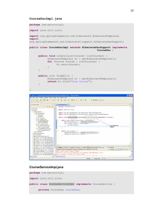 29

CourseDaoImpl.java
package com.mytutorial;

import java.util.List;

import org.springframework.orm.hibernate3.HibernateTemplate;
import
org.springframework.orm.hibernate3.support.HibernateDaoSupport;

public class CourseDaoImpl extends HibernateDaoSupport implements
                                             CourseDao {

      public void create(List<Course> listCourses) {
            HibernateTemplate ht = getHibernateTemplate();
            for (Course course : listCourses) {
                  ht.save(course);
            }
      }

      public List findAll() {
            HibernateTemplate ht = getHibernateTemplate();
            return ht.find("From Course");
      }

}




CourseServiceImpl.java
package com.mytutorial;

import java.util.List;

public class CourseServiceImpl implements CourseService {

      private CourseDao courseDao;
 