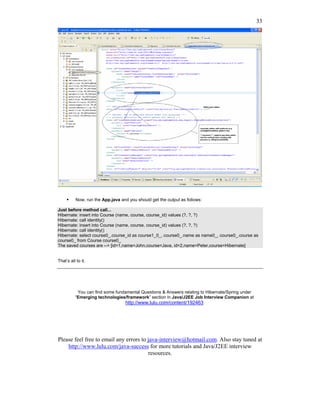 33




           Now, run the App.java and you should get the output as follows:

Just before method call...
Hibernate: insert into Course (name, course, course_id) values (?, ?, ?)
Hibernate: call identity()
Hibernate: insert into Course (name, course, course_id) values (?, ?, ?)
Hibernate: call identity()
Hibernate: select course0_.course_id as course1_0_, course0_.name as name0_, course0_.course as
course0_ from Course course0_
The saved courses are --> [id=1,name=John,course=Java, id=2,name=Peter,course=Hibernate]


That’s all to it.




           You can find some fundamental Questions & Answers relating to Hibernate/Spring under
          “Emerging technologies/framework” section in Java/J2EE Job Interview Companion at
                                   http://www.lulu.com/content/192463




Please feel free to email any errors to java-interview@hotmail.com. Also stay tuned at
    http://www.lulu.com/java-success for more tutorials and Java/J2EE interview
                                        resources.
 