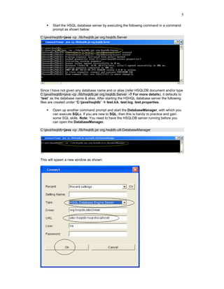 5

        Start the HSQL database server by executing the following command in a command
        prompt as shown below:

C:javahsqldb>java -cp ./lib/hsqldb.jar org.hsqldb.Server




Since I have not given any database name and or alias (refer HSQLDB document and/or type
C:javahsqldb>java -cp ./lib/hsqldb.jar org.hsqldb.Server -? For more details), it defaults to
“test” as the database name & alias. After starting the HSHQL database server the following
files are created under “C:javahsqldb”      test.lck, test.log, test.properties.

        Open up another command prompt and start the DatabaseManager, with which you
        can execute SQLs. If you are new to SQL, then this is handy to practice and gain
        some SQL skills. Note: You need to have the HSQLDB server running before you
        can open the DatabaseManager.

C:javahsqldb>java -cp ./lib/hsqldb.jar org.hsqldb.util.DatabaseManager




This will spawn a new window as shown:
 
