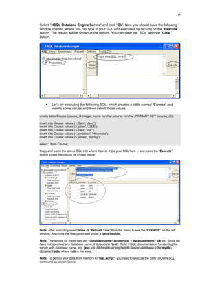 6

Select “HSQL Database Engine Server” and click “Ok”. Now you should have the following
window opened, where you can type in your SQL and execute it by clicking on the “Execute”
button. The results will be shown at the bottom. You can clear the “SQL” with the “Clear”
button.




         Let’s try executing the following SQL, which creates a table named “Course” and
         inserts some values and then select those values.

create table Course (course_id integer, name varchar, course varchar, PRIMARY KEY (course_id));

insert into Course values (1,'Sam', 'Java');
insert into Course values (2,'peter', 'J2EE');
insert into Course values (3,'paul', 'JSF');
insert into Course values (4,'jonathan', 'Hibernate');
insert into Course values (5,'james', 'Spring');

select * from Course;

Copy and paste the above SQL into where it says --type your SQL here -- and press the “Execute”
button to see the results as shown below:




Note: After executing select View    “Refresh Tree” from the menu to see the “COURSE” on the left
window. Also note the files generated under c:javahsqldb.

Note: The syntax for these files are <databasename>.properties, < databasename>.lck etc. Since we
have not specified any database name, it defaults to “test”. Refer HSQL documentation for starting the
server with database name. e.g. java -cp ./lib/hsqldb.jar org.hsqldb.Server -database.0 file:mydb -
dbname.0 xdb, where xdb is the alias.

Note: To persist your data from memory to “test.script”, you need to execute the SHUTDOWN SQL
command as shown below.
 