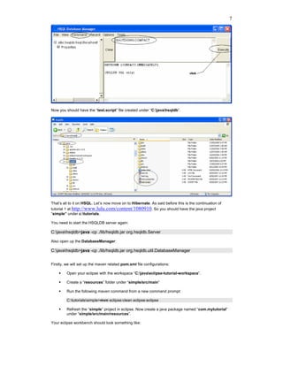 7




Now you should have the “test.script” file created under “C:javahsqldb”.




That’s all to it on HSQL. Let’s now move on to Hibernate. As said before this is the continuation of
tutorial 1 at http://www.lulu.com/content/1080910. So you should have the java project
“simple” under c:tutorials.

You need to start the HSQLDB server again:

C:javahsqldb>java -cp ./lib/hsqldb.jar org.hsqldb.Server

Also open up the DatabaseManager:

C:javahsqldb>java -cp ./lib/hsqldb.jar org.hsqldb.util.DatabaseManager


Firstly, we will set up the maven related pom.xml file configurations:

         Open your eclipse with the workspace “C:javaeclipse-tutorial-workspace”.

         Create a “resources” folder under “simple/src/main”

         Run the following maven command from a new command prompt:

         C:tutorialssimple>mvn eclipse:clean eclipse:eclipse

         Refresh the “simple” project in eclipse. Now create a java package named “com.mytutorial”
         under “simple/src/main/resources”.

Your eclipse workbench should look something like:
 