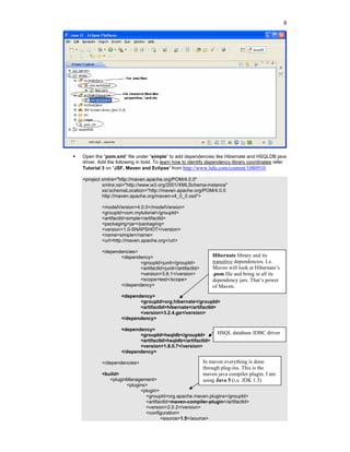 8




Open the “pom.xml” file under “simple” to add dependencies like Hibernate and HSQLDB java
driver. Add the following in bold. To learn how to identify dependency library coordinates refer
Tutorial 3 on “JSF, Maven and Eclipse” from http://www.lulu.com/content/1080910.

<project xmlns="http://maven.apache.org/POM/4.0.0"
         xmlns:xsi="http://www.w3.org/2001/XMLSchema-instance"
         xsi:schemaLocation="http://maven.apache.org/POM/4.0.0
         http://maven.apache.org/maven-v4_0_0.xsd">

         <modelVersion>4.0.0</modelVersion>
         <groupId>com.mytutorial</groupId>
         <artifactId>simple</artifactId>
         <packaging>jar</packaging>
         <version>1.0-SNAPSHOT</version>
         <name>simple</name>
         <url>http://maven.apache.org</url>

         <dependencies>
                <dependency>                                 Hibernate library and its
                        <groupId>junit</groupId>             transitive dependencies. I.e.
                        <artifactId>junit</artifactId>       Maven will look at Hibernate’s
                        <version>3.8.1</version>             .pom file and bring in all its
                        <scope>test</scope>                  dependency jars. That’s power
                </dependency>                                of Maven.
                  <dependency>
                         <groupId>org.hibernate</groupId>
                         <artifactId>hibernate</artifactId>
                         <version>3.2.4.ga</version>
                  </dependency>

                  <dependency>
                         <groupId>hsqldb</groupId>             HSQL database JDBC driver
                         <artifactId>hsqldb</artifactId>
                         <version>1.8.0.7</version>
                  </dependency>

         </dependencies>                                 In maven everything is done
                                                         through plug-ins. This is the
         <build>                                         maven java compiler plugin. I am
            <pluginManagement>                           using Java 5 (i.e. JDK 1.5)
                   <plugins>
                         <plugin>
                           <groupId>org.apache.maven.plugins</groupId>
                           <artifactId>maven-compiler-plugin</artifactId>
                           <version>2.0.2</version>
                           <configuration>
                                  <source>1.5</source>
 