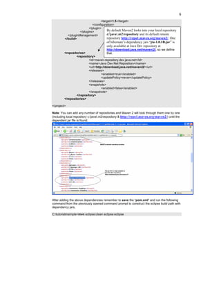 9
                                    <target>1.5</target>
                             </configuration>
                           </plugin>
                    </plugins>          By default Maven2 looks into your local repository
           </pluginManagement>          c:java.m2repository and its default remote
         </build>                       repository http://repo1.maven.org/maven2/. One
                                        of hibernate’s dependency jars “jta-1.0.1B.jar” is
                                        only available at Java Dev repository at
                                      http://download.java.net/maven/2/, so we define
         <repositories>               that.
                 <repository>
                         <id>maven-repository.dev.java.net</id>
                         <name>Java Dev Net Repository</name>
                         <url>http://download.java.net/maven/2/</url>
                         <releases>
                                  <enabled>true</enabled>
                                  <updatePolicy>never</updatePolicy>
                         </releases>
                         <snapshots>
                                  <enabled>false</enabled>
                         </snapshots>
                 </repository>
         </repositories>

</project>

Note: You can add any number of repositories and Maven 2 will look through them one by one
(including local repository c:java.m2repository & http://repo1.maven.org/maven2/) until the
dependent jar file is found.




After adding the above dependencies remember to save the “pom.xml” and run the following
command from the previously opened command prompt to construct the eclipse build path with
dependency jars.

C:tutorialssimple>mvn eclipse:clean eclipse:eclipse
 