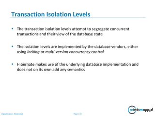 Page 110Classification: Restricted
Transaction Isolation Levels
• The transaction isolation levels attempt to segregate concurrent
transactions and their view of the database state
• The isolation levels are implemented by the database vendors, either
using locking or multi-version concurrency control
• Hibernate makes use of the underlying database implementation and
does not on its own add any semantics
 