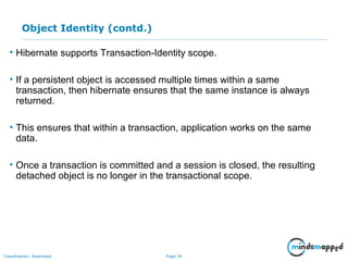 Page 34Classification: Restricted
Object Identity (contd.)
• Hibernate supports Transaction-Identity scope.
• If a persistent object is accessed multiple times within a same
transaction, then hibernate ensures that the same instance is always
returned.
• This ensures that within a transaction, application works on the same
data.
• Once a transaction is committed and a session is closed, the resulting
detached object is no longer in the transactional scope.
 