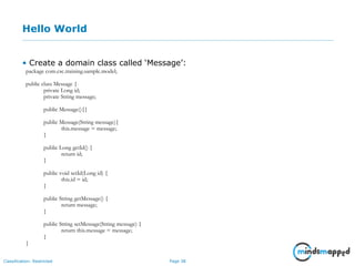 Page 38Classification: Restricted
Hello World
• Create a domain class called ‘Message’:
package com.csc.training.sample.model;
public class Message {
private Long id;
private String message;
public Message(){}
public Message(String message){
this.message = message;
}
public Long getId() {
return id;
}
public void setId(Long id) {
this.id = id;
}
public String getMessage() {
return message;
}
public String setMessage(String message) {
return this.message = message;
}
}
 