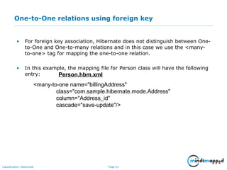 Page 51Classification: Restricted
One-to-One relations using foreign key
• For foreign key association, Hibernate does not distinguish between One-
to-One and One-to-many relations and in this case we use the <many-
to-one> tag for mapping the one-to-one relation.
• In this example, the mapping file for Person class will have the following
entry:
<many-to-one name="billingAddress"
class="com.sample.hibernate.mode.Address"
column="Address_id"
cascade="save-update"/>
Person.hbm.xml
 