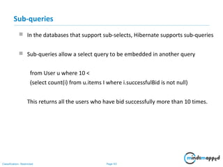 Page 93Classification: Restricted
Sub-queries
 In the databases that support sub-selects, Hibernate supports sub-queries
 Sub-queries allow a select query to be embedded in another query
from User u where 10 <
(select count(i) from u.items I where i.successfulBid is not null)
This returns all the users who have bid successfully more than 10 times.
 