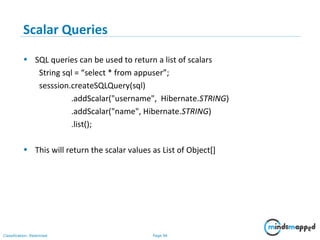 Page 96Classification: Restricted
Scalar Queries
• SQL queries can be used to return a list of scalars
String sql = “select * from appuser”;
sesssion.createSQLQuery(sql)
.addScalar("username", Hibernate.STRING)
.addScalar("name", Hibernate.STRING)
.list();
• This will return the scalar values as List of Object[]
 