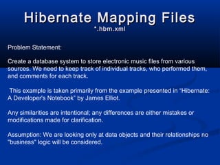 Hibernate Mapping FilesHibernate Mapping Files
*.hbm.xml*.hbm.xml
Problem Statement:
Create a database system to store electronic music files from various
sources. We need to keep track of individual tracks, who performed them,
and comments for each track.
This example is taken primarily from the example presented in “Hibernate:
A Developer's Notebook” by James Elliot.
Any similarities are intentional; any differences are either mistakes or
modifications made for clarification.
Assumption: We are looking only at data objects and their relationships no
"business" logic will be considered.
 