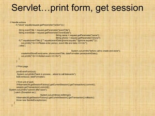 Servlet…print form, get session
// Handle actions
if ("store".equals(request.getParameter("action"))) {
String eventTitle = request.getParameter("eventTitle");
String eventDate = request.getParameter("eventDate");
String name = request.getParameter("name");
String phone = request.getParameter("phone");
if ("".equals(eventTitle) || "".equals(eventDate)||name.equals("")||phone.equals("")) {
out.println("<b><i>Please enter person, event title and date.</i></b>");
} else {
System.out.println("before call to create and store");
createAndStoreEvent(name, phone,eventTitle, dateFormatter.parse(eventDate));
out.println("<b><i>Added event.</i></b>");
}
}
// Print page
printEventForm(out);
System.out.println("back in process ...about to call listevents");
listEvents(out, dateFormatter);
// End unit of work
//HibernateUtil.getSessionFactory().getCurrentSession().getTransaction().commit();
session.getTransaction().commit();
System.out.println("commit after save");
} catch (Exception ex) {
System.out.println(ex.toString());
HibernateUtil.getSessionFactory().getCurrentSession().getTransaction().rollback();
throw new ServletException(ex);
}
}
 